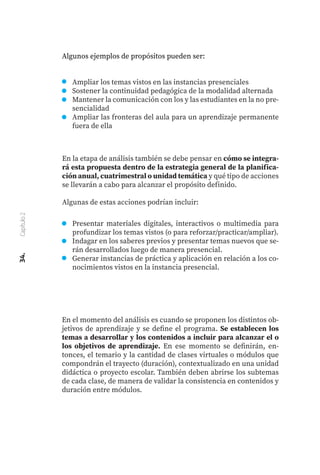Ampliar los temas vistos en las instancias presenciales
Sostener la continuidad pedagógica de la modalidad alternada
Mantener la comunicación con los y las estudiantes en la no pre-
sencialidad
Ampliar las fronteras del aula para un aprendizaje permanente
fuera de ella
En la etapa de análisis también se debe pensar en cómo se integra-
rá esta propuesta dentro de la estrategia general de la planifica-
ción anual, cuatrimestral o unidad temática y qué tipo de acciones
se llevarán a cabo para alcanzar el propósito definido.
Algunas de estas acciones podrían incluir:
Presentar materiales digitales, interactivos o multimedia para
profundizar los temas vistos (o para reforzar/practicar/ampliar).
Indagar en los saberes previos y presentar temas nuevos que se-
rán desarrollados luego de manera presencial.
Generar instancias de práctica y aplicación en relación a los co-
nocimientos vistos en la instancia presencial.
En el momento del análisis es cuando se proponen los distintos ob-
jetivos de aprendizaje y se define el programa. Se establecen los
temas a desarrollar y los contenidos a incluir para alcanzar el o
los objetivos de aprendizaje. En ese momento se definirán, en-
tonces, el temario y la cantidad de clases virtuales o módulos que
compondrán el trayecto (duración), contextualizado en una unidad
didáctica o proyecto escolar. También deben abrirse los subtemas
de cada clase, de manera de validar la consistencia en contenidos y
duración entre módulos.
34.
Capítulo
2
Algunos ejemplos de propósitos pueden ser:
 