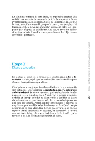 35.
Diseñar
y
planificar
ambientes
de
enseñanza
y
aprendizaje
virtuales
I
En la última instancia de esta etapa, es importante efectuar una
revisión que constate la coherencia de toda la propuesta a fin de
evitar la fragmentación o el aislamiento de los distintos puntos que
la componen. En este sentido, se puede pensar, por ejemplo, si el
temario es coherente con el propósito y si los contenidos son apro-
piados para el grupo de estudiantes. A su vez, es necesario revisar
si se desarrollarán todos los temas para alcanzar los objetivos de
aprendizaje planteados.
En la etapa de diseño se definen cuáles son los contenidos a de-
sarrollar o curar y qué tipos de actividades se van a realizar para
alcanzar los objetivos de aprendizaje.
Como primer punto, y a partir de lo establecido en la etapa de análi-
sis y definición, se determinará la arquitectura general del curso o
ambiente virtual. Es en este momento que se seleccionarán los ele-
mentos a incluir y sus funciones. A partir del programa o temario,
definido en la etapa anterior, se establecerán la cantidad de clases
virtuales necesarias para su desarrollo. Es recomendable pensar en
una clase por semana. Podrán ser dos por semana si el material es
muy breve, pero también deberá estimarse en función al tiempo
de duración de cada clase. Este tiempo puede variar y se calcula
según el tema a desarrollar, los recursos, las actividades, la lectura
de materiales bibliográficos, etc. Es el tiempo de dedicación que le
requiere a los y las estudiantes completar las clases.
Etapa 2.
Diseño y concreción
 