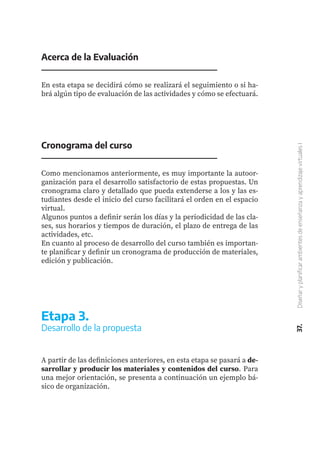 37.
Diseñar
y
planificar
ambientes
de
enseñanza
y
aprendizaje
virtuales
I
Acerca de la Evaluación
En esta etapa se decidirá cómo se realizará el seguimiento o si ha-
brá algún tipo de evaluación de las actividades y cómo se efectuará.
Cronograma del curso
Como mencionamos anteriormente, es muy importante la autoor-
ganización para el desarrollo satisfactorio de estas propuestas. Un
cronograma claro y detallado que pueda extenderse a los y las es-
tudiantes desde el inicio del curso facilitará el orden en el espacio
virtual.
Algunos puntos a definir serán los días y la periodicidad de las cla-
ses, sus horarios y tiempos de duración, el plazo de entrega de las
actividades, etc.
En cuanto al proceso de desarrollo del curso también es importan-
te planificar y definir un cronograma de producción de materiales,
edición y publicación.
A partir de las definiciones anteriores, en esta etapa se pasará a de-
sarrollar y producir los materiales y contenidos del curso. Para
una mejor orientación, se presenta a continuación un ejemplo bá-
sico de organización.
Etapa 3.
Desarrollo de la propuesta
 