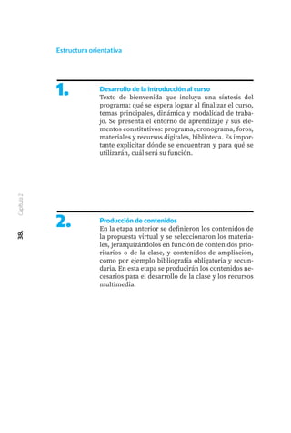 1.
2.
Desarrollo de la introducción al curso
Texto de bienvenida que incluya una síntesis del
programa: qué se espera lograr al finalizar el curso,
temas principales, dinámica y modalidad de traba-
jo. Se presenta el entorno de aprendizaje y sus ele-
mentos constitutivos: programa, cronograma, foros,
materiales y recursos digitales, biblioteca. Es impor-
tante explicitar dónde se encuentran y para qué se
utilizarán, cuál será su función.
Producción de contenidos
En la etapa anterior se definieron los contenidos de
la propuesta virtual y se seleccionaron los materia-
les, jerarquizándolos en función de contenidos prio-
ritarios o de la clase, y contenidos de ampliación,
como por ejemplo bibliografía obligatoria y secun-
daria. En esta etapa se producirán los contenidos ne-
cesarios para el desarrollo de la clase y los recursos
multimedia.
38.
Capítulo
2
Estructura orientativa
 