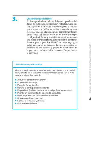 3. Desarrollo de actividades
En la etapa de desarrollo se define el tipo de activi-
dades de cada clase, se diseñan y redactan. Cada ins-
tancia plantea una oportunidad de ajuste, a medida
que el curso o actividad se realiza pueden integrarse
mejoras, tanto en el momento de la implementación
como luego del lanzamiento, no es necesario espe-
rar al feedback de los y las estudiantes, si bien esa es
una etapa muy importante, el seguimiento atento del
docente puede permitir identificar mejoras y agre-
gados necesarios en función de los emergentes es-
pecíficos de esa cursada y grupo de estudiantes. Es
importante, también, definir la extensión que tendrá
la actividad.
Al momento de seleccionar una herramienta o diseñar una actividad
es importante tener en cuenta cuáles serán los objetivos para la inclu-
sión de la misma. Por ejemplo:
Activar los conocimientos previos
Orientar el aprendizaje
Presentar los contenidos
Incitar a la participación del cursante
Proporcionar feedback (automatizado, del profesor, de los pares)
Permitir un seguimiento del proceso de aprendizaje
Poner en práctica los conocimientos aprendidos
Resolver problemas concretos
Motivar la curiosidad y el interés
Evaluar el rendimiento
39.
Diseñar
y
planificar
ambientes
de
enseñanza
y
aprendizaje
virtuales
I
Herramientas y actividades
 