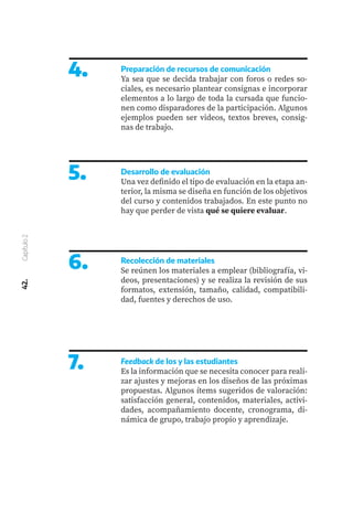 42.
Capítulo
2
4.
5.
Preparación de recursos de comunicación
Ya sea que se decida trabajar con foros o redes so-
ciales, es necesario plantear consignas e incorporar
elementos a lo largo de toda la cursada que funcio-
nen como disparadores de la participación. Algunos
ejemplos pueden ser videos, textos breves, consig-
nas de trabajo.
Desarrollo de evaluación
Una vez definido el tipo de evaluación en la etapa an-
terior, la misma se diseña en función de los objetivos
del curso y contenidos trabajados. En este punto no
hay que perder de vista qué se quiere evaluar.
6.
7.
Recolección de materiales
Se reúnen los materiales a emplear (bibliografía, vi-
deos, presentaciones) y se realiza la revisión de sus
formatos, extensión, tamaño, calidad, compatibili-
dad, fuentes y derechos de uso.
Feedback de los y las estudiantes
Es la información que se necesita conocer para reali-
zar ajustes y mejoras en los diseños de las próximas
propuestas. Algunos ítems sugeridos de valoración:
satisfacción general, contenidos, materiales, activi-
dades, acompañamiento docente, cronograma, di-
námica de grupo, trabajo propio y aprendizaje.
 