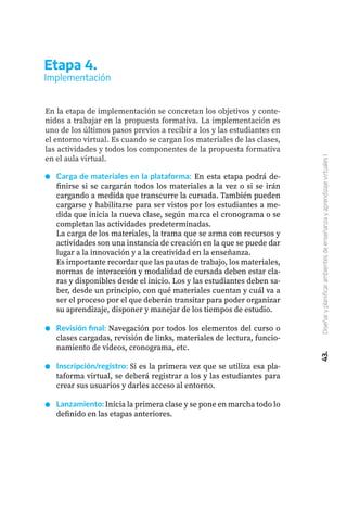 43.
Diseñar
y
planificar
ambientes
de
enseñanza
y
aprendizaje
virtuales
I
Etapa 4.
Implementación
En la etapa de implementación se concretan los objetivos y conte-
nidos a trabajar en la propuesta formativa. La implementación es
uno de los últimos pasos previos a recibir a los y las estudiantes en
el entorno virtual. Es cuando se cargan los materiales de las clases,
las actividades y todos los componentes de la propuesta formativa
en el aula virtual.
Carga de materiales en la plataforma: En esta etapa podrá de-
finirse si se cargarán todos los materiales a la vez o si se irán
cargando a medida que transcurre la cursada. También pueden
cargarse y habilitarse para ser vistos por los estudiantes a me-
dida que inicia la nueva clase, según marca el cronograma o se
completan las actividades predeterminadas.
La carga de los materiales, la trama que se arma con recursos y
actividades son una instancia de creación en la que se puede dar
lugar a la innovación y a la creatividad en la enseñanza.
Es importante recordar que las pautas de trabajo, los materiales,
normas de interacción y modalidad de cursada deben estar cla-
ras y disponibles desde el inicio. Los y las estudiantes deben sa-
ber, desde un principio, con qué materiales cuentan y cuál va a
ser el proceso por el que deberán transitar para poder organizar
su aprendizaje, disponer y manejar de los tiempos de estudio.
Revisión final: Navegación por todos los elementos del curso o
clases cargadas, revisión de links, materiales de lectura, funcio-
namiento de videos, cronograma, etc.
Inscripción/registro: Si es la primera vez que se utiliza esa pla-
taforma virtual, se deberá registrar a los y las estudiantes para
crear sus usuarios y darles acceso al entorno.
Lanzamiento: Inicia la primera clase y se pone en marcha todo lo
definido en las etapas anteriores.
 