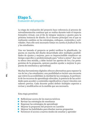 44.
Capítulo
2
Reflexionar acerca de los marcos teóricos
Revisar las estrategias de enseñanza
Repensar las estrategias de aprendizaje
Mejorar la propuesta del proyecto en cuestión
Mejorar las habilidades para diseñar nuevas propuestas
Favorecer el acceso a nuevos modos de enseñar y aprender
Etapa 5.
Evaluación del proyecto
La etapa de evaluación del proyecto hace referencia al proceso de
retroalimentación continuo que se realiza durante todo el trayecto
formativo virtual, con el fin de integrar mejoras y ajustes para la
próxima instancia de diseño. Es el insumo principal con el que se
realizarán cambios en las estrategias, enfoques, contenidos y acti-
vidades. Para ello será necesario tomar en cuenta el feedback de los
y las estudiantes.
Una vez lanzado el proyecto se podrá verificar lo planificado. La
puesta en marcha del diseño desarrollado abre múltiples posibili-
dades de ajustes y mejoras, pero es imprescindible establecer un
tiempo específico y predeterminado para “volver a mirar”. Esa vuel-
ta ofrece otra mirada, y debe incluir los aportes de los y las prota-
gonistas de la propuesta, quienes pueden ayudar a mejorar la pro-
puesta de enseñanza y aprendizaje.
Muchas herramientas digitales ofrecen alternativas para reponer la
voz de los y las estudiantes: una posibilidad es incluir una encuesta
que releve la accesibilidad, la claridad de las consignas, lo pertinen-
te de los recursos de aprendizaje ofrecidos, la potencia de las activi-
dades para acceder a contenidos significativos y hacer vínculos con
saberes previos. Cada docente podrá definir múltiples aspectos a
revisar y modificarlos en la medida que sea necesario.
Esta etapa permitirá:
 