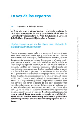 45.
Diseñar
y
planificar
ambientes
de
enseñanza
y
aprendizaje
virtuales
I
	 Entrevista a Verónica Weber
Verónica Weber es profesora regular y coordinadora del Área de
Tecnología Educativa de la UNAHUR (Universidad Nacional de
Hurlingham) y coordinadora del Área de Educación a Distancia
de la UNLPam (Universidad Nacional de la Pampa).
Cuando pensamos en desarrollar una propuesta virtual que sea po-
tente no estamos pensando en algo que no hicimos nunca. Se trata
de una mediación tecnológica, y muchas veces, nosotros, casi sin
darnos cuenta, nos convertimos en docentes, en profesoras, profe-
sores, maestros, maestras, que están mediados a través de algún re-
curso o alguna propuesta. Entonces, se trata de reconstruir esas ex-
periencias inéditas, para hacer una propuesta, evidentemente más
compleja, que tiene que ver con diseñar un aula virtual en la que se
va a desarrollar toda la propuesta de enseñanza. En esta platafor-
ma lo que estamos construyendo es una propuesta de enseñanza en
donde el edificio físico se reemplaza por el edificio virtual. Y en ese
sentido, así como un arquitecto imagina un espacio donde hay un
terreno, a lo mejor está imaginando, proyectando, cómo van a ser
esas paredes, esas partes de la casa. En este caso, nosotros somos
esos diseñadores, esos arquitectos del escenario virtual para que
se desarrollen las clases. Que no van a ser como las veníamos ha-
ciendo, pero tenemos que buscar alternativas tecnológicas que nos
permitan construir esas propuestas. Nosotros diseñamos nuestro
espacio virtual, donde hay un entorno con ciertas posibilidades,
donde hay una cantidad de recursos y herramientas que nosotros
podemos aprovechar para construir nuestra propuesta de ense-
ñanza.
La voz de los expertos
¿Cuáles considera que son las claves para el diseño de
una propuesta virtual potente?
 