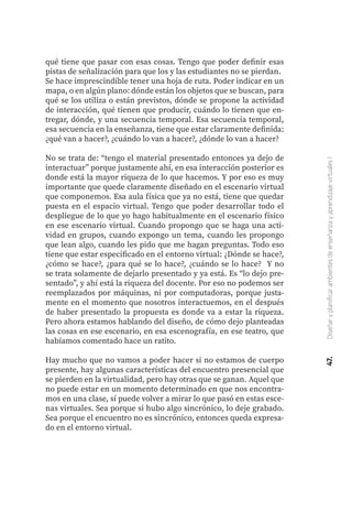 47.
Diseñar
y
planificar
ambientes
de
enseñanza
y
aprendizaje
virtuales
I
qué tiene que pasar con esas cosas. Tengo que poder definir esas
pistas de señalización para que los y las estudiantes no se pierdan.
Se hace imprescindible tener una hoja de ruta. Poder indicar en un
mapa, o en algún plano: dónde están los objetos que se buscan, para
qué se los utiliza o están previstos, dónde se propone la actividad
de interacción, qué tienen que producir, cuándo lo tienen que en-
tregar, dónde, y una secuencia temporal. Esa secuencia temporal,
esa secuencia en la enseñanza, tiene que estar claramente definida:
¿qué van a hacer?, ¿cuándo lo van a hacer?, ¿dónde lo van a hacer?
No se trata de: “tengo el material presentado entonces ya dejo de
interactuar” porque justamente ahí, en esa interacción posterior es
donde está la mayor riqueza de lo que hacemos. Y por eso es muy
importante que quede claramente diseñado en el escenario virtual
que componemos. Esa aula física que ya no está, tiene que quedar
puesta en el espacio virtual. Tengo que poder desarrollar todo el
despliegue de lo que yo hago habitualmente en el escenario físico
en ese escenario virtual. Cuando propongo que se haga una acti-
vidad en grupos, cuando expongo un tema, cuando les propongo
que lean algo, cuando les pido que me hagan preguntas. Todo eso
tiene que estar especificado en el entorno virtual: ¿Dónde se hace?,
¿cómo se hace?, ¿para qué se lo hace?, ¿cuándo se lo hace? Y no
se trata solamente de dejarlo presentado y ya está. Es “lo dejo pre-
sentado”, y ahí está la riqueza del docente. Por eso no podemos ser
reemplazados por máquinas, ni por computadoras, porque justa-
mente en el momento que nosotros interactuemos, en el después
de haber presentado la propuesta es donde va a estar la riqueza.
Pero ahora estamos hablando del diseño, de cómo dejo planteadas
las cosas en ese escenario, en esa escenografía, en ese teatro, que
habíamos comentado hace un ratito.
Hay mucho que no vamos a poder hacer si no estamos de cuerpo
presente, hay algunas características del encuentro presencial que
se pierden en la virtualidad, pero hay otras que se ganan. Aquel que
no puede estar en un momento determinado en que nos encontra-
mos en una clase, sí puede volver a mirar lo que pasó en estas esce-
nas virtuales. Sea porque si hubo algo sincrónico, lo deje grabado.
Sea porque el encuentro no es sincrónico, entonces queda expresa-
do en el entorno virtual.
 