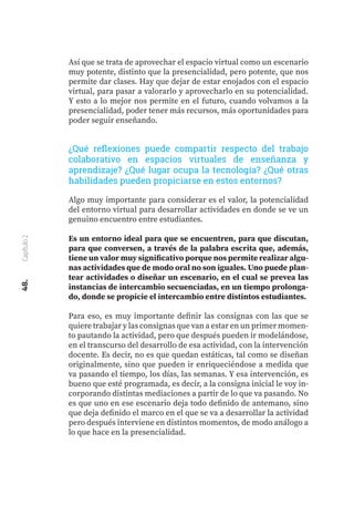 48.
Capítulo
2
Algo muy importante para considerar es el valor, la potencialidad
del entorno virtual para desarrollar actividades en donde se ve un
genuino encuentro entre estudiantes.
Es un entorno ideal para que se encuentren, para que discutan,
para que conversen, a través de la palabra escrita que, además,
tiene un valor muy significativo porque nos permite realizar algu-
nas actividades que de modo oral no son iguales. Uno puede plan-
tear actividades o diseñar un escenario, en el cual se prevea las
instancias de intercambio secuenciadas, en un tiempo prolonga-
do, donde se propicie el intercambio entre distintos estudiantes.
Para eso, es muy importante definir las consignas con las que se
quiere trabajar y las consignas que van a estar en un primer momen-
to pautando la actividad, pero que después pueden ir modelándose,
en el transcurso del desarrollo de esa actividad, con la intervención
docente. Es decir, no es que quedan estáticas, tal como se diseñan
originalmente, sino que pueden ir enriqueciéndose a medida que
va pasando el tiempo, los días, las semanas. Y esa intervención, es
bueno que esté programada, es decir, a la consigna inicial le voy in-
corporando distintas mediaciones a partir de lo que va pasando. No
es que uno en ese escenario deja todo definido de antemano, sino
que deja definido el marco en el que se va a desarrollar la actividad
pero después interviene en distintos momentos, de modo análogo a
lo que hace en la presencialidad.
¿Qué reflexiones puede compartir respecto del trabajo
colaborativo en espacios virtuales de enseñanza y
aprendizaje? ¿Qué lugar ocupa la tecnología? ¿Qué otras
habilidades pueden propiciarse en estos entornos?
Así que se trata de aprovechar el espacio virtual como un escenario
muy potente, distinto que la presencialidad, pero potente, que nos
permite dar clases. Hay que dejar de estar enojados con el espacio
virtual, para pasar a valorarlo y aprovecharlo en su potencialidad.
Y esto a lo mejor nos permite en el futuro, cuando volvamos a la
presencialidad, poder tener más recursos, más oportunidades para
poder seguir enseñando.
 