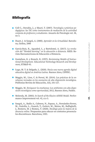 49.
Diseñar
y
planificar
ambientes
de
enseñanza
y
aprendizaje
virtuales
I
Coll C., Onrubia, J., y Mauri, T. (2007). Tecnología y prácticas pe-
dagógicas: las TIC como instrumentos de mediación de la actividad
conjunta de profesores y estudiantes. Anuario de Psicología vol. 38,
no 3.
Duart, J. & Sangrà, A. (2000). Aprender en la virtualidad. Barcelo-
na, Gedisa, 2000
García-Ruiz, R., Aguaded, I., y Bartolomé, A. (2017). La revolu-
ción del “blended learning” en la educación a distancia. RIED. Re-
vista Iberoamericana de Educación a Distancia.
Gustafson, K. y Branch, R. (1997). Revisioning Models of Instruc-
tional Development. Educational Technology Research and Develop-
ment, ETR&D 45.
Lugo, M. T. & Delgado, L. (2020). Hacia una nueva agenda digital
educativa digital en América Latina. Buenos Aires, CIPPEC.
Maggio, M., Lion, C. & Perosi, M. (2014). Las prácticas de la en-
señanza recreadas en los escenarios de alta disposición tecnológica.
Polifonías Revista de Educación, 3(5), 101-127.
Maggio, M. Enriquecer la enseñanza: Los ambientes con alta dispo-
sición tecnológica como oportunidad, 2012, Buenos Aires, Paidós.
Molenda, M. (2003). In Search of the Elusive ADDIE Model. Perfor-
mance Improvement vol. 42, n.o 5.
Sangrà, A., Badia A., Cabrera, N., Espasa, A., Fernández-Ferrer,
M., Guàrdia, L., Guasch, T., Guitert, M., Maina, M., Raffaghelli,
J., Romero, M. y Romeu, T. (2020). Decálogo para la mejora de la
docencia online. Propuestas para educar en contextos presencia-
les discontinuos. Barcelona, UOC.
Bibliografía
 