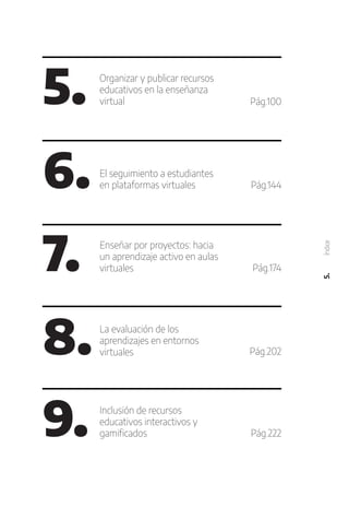 5. Organizar y publicar recursos
educativos en la enseñanza
virtual
6. El seguimiento a estudiantes
en plataformas virtuales
7. Enseñar por proyectos: hacia
un aprendizaje activo en aulas
virtuales
8. La evaluación de los
aprendizajes en entornos
virtuales
9. Inclusión de recursos
educativos interactivos y
gamificados
Pág.100
Pág.144
Pág.174
Pág.202
Pág.222
5.
Índice
 