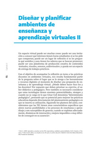 Diseñar y planificar
ambientes de
enseñanza y
aprendizaje virtuales II
Un espacio virtual puede ser muchas cosas: puede ser una invita-
ción a conocer qué intereses tienen los/as estudiantes si se les pide
que compartan; puede ser un lugar de reflexión si se les pregun-
ta qué sentidos y usos tienen los saberes que se buscan promover;
puede ser una plataforma de producción creativa de contenidos
-textuales, visuales, sonoros, audiovisuales-; o puede ser un espacio
de entrega de trabajos prácticos.
Con el objetivo de acompañar la reflexión en torno a las prácticas
docentes en ambientes virtuales, nos resulta fundamental partir
de la pregunta sobre el lugar que se le otorga a las herramientas
y recursos digitales al momento de diseñar una propuesta de en-
señanza y de aprendizaje virtual. ¿Dónde deben hacer foco los y
las docentes? Por supuesto que deben priorizar su expertise, el sa-
ber didáctico y pedagógico. Pero también es necesario considerar
que estas tecnologías tienen enormes potencialidades, siempre y
cuando no se caiga en lo que César Coll denomina “determinismo
pedagógico”, pensando que su potencial para mejorar las prácticas
educativas depende directamente del planteamiento pedagógico en
que se inserta su utilización. Siguiendo los planteos del autor, con-
sideramos que las TIC tienen unas características específicas que
abren nuevas posibilidades a los procesos de enseñanza y apren-
dizaje y son susceptibles de generar, cuando se explotan adecuada-
mente, dinámicas de innovación y mejora imposibles o muy difíci-
les de conseguir en su ausencia1.
52.
Capítulo
3
1 Coll, C. (2009) Aprender y enseñar con las TIC: expectativas, realidad y potencialidades. En R. Caneiro, J. Tos-
cano, T. Díaz Coord. (Eds.), Los desafíos de las TIC para el cambio educativo. Madrid: Colección Metas Educativas.
OEI/ Fundación Santillana.
 