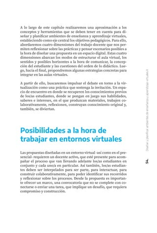 A lo largo de este capítulo realizaremos una aproximación a los
conceptos y herramientas que se deben tener en cuenta para di-
señar y planificar ambientes de enseñanza y aprendizaje virtuales,
estableciendo como eje central los objetivos pedagógicos. Para ello,
abordaremos cuatro dimensiones del trabajo docente que nos per-
miten reflexionar sobre las prácticas y pensar escenarios posibles a
la hora de diseñar una propuesta en un espacio digital. Estas cuatro
dimensiones abarcan los modos de estructurar el aula virtual, los
sentidos y posibles horizontes a la hora de comunicar, la concep-
ción del estudiante y las cuestiones del orden de lo didáctico. Lue-
go, hacia el final, propondremos algunas estrategias concretas para
integrar en las aulas virtuales.
A partir de ello, buscaremos impulsar el debate en torno a la vir-
tualización como una práctica que sostenga la invitación. Un espa-
cio de encuentro en donde se recuperen los conocimientos previos
de los/as estudiantes, donde se pongan en juego sus habilidades,
saberes e intereses, en el que produzcan materiales, trabajen co-
laborativamente, reflexionen, construyan conocimiento original y,
también, se diviertan.
54.
Diseñar
y
planificar
ambientes
de
enseñanza
y
aprendizaje
virtuales
II
Posibilidades a la hora de
trabajar en entornos virtuales
Las propuestas diseñadas en un entorno virtual -así como en el pre-
sencial- requieren un docente activo, que esté presente para acom-
pañar el proceso que van llevando adelante los/as estudiantes en
conjunto y cada uno/a en particular. Así también, los/as estudian-
tes deben ser interpelados para ser parte, para interactuar, para
construir colaborativamente, para poder identificar sus recorridos
y reflexionar sobre los procesos. Desde la propuesta es importan-
te ofrecer un marco, una convocatoria que no se complete con co-
nectarse o enviar una tarea, que implique un desafío, que requiera
compromiso y construcción.
 