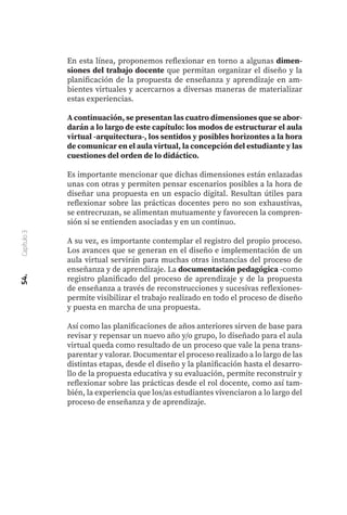 54.
Capítulo
3
En esta línea, proponemos reflexionar en torno a algunas dimen-
siones del trabajo docente que permitan organizar el diseño y la
planificación de la propuesta de enseñanza y aprendizaje en am-
bientes virtuales y acercarnos a diversas maneras de materializar
estas experiencias.
A continuación, se presentan las cuatro dimensiones que se abor-
darán a lo largo de este capítulo: los modos de estructurar el aula
virtual -arquitectura-, los sentidos y posibles horizontes a la hora
de comunicar en el aula virtual, la concepción del estudiante y las
cuestiones del orden de lo didáctico.
Es importante mencionar que dichas dimensiones están enlazadas
unas con otras y permiten pensar escenarios posibles a la hora de
diseñar una propuesta en un espacio digital. Resultan útiles para
reflexionar sobre las prácticas docentes pero no son exhaustivas,
se entrecruzan, se alimentan mutuamente y favorecen la compren-
sión si se entienden asociadas y en un continuo.
A su vez, es importante contemplar el registro del propio proceso.
Los avances que se generan en el diseño e implementación de un
aula virtual servirán para muchas otras instancias del proceso de
enseñanza y de aprendizaje. La documentación pedagógica -como
registro planificado del proceso de aprendizaje y de la propuesta
de enseñanza a través de reconstrucciones y sucesivas reflexiones-
permite visibilizar el trabajo realizado en todo el proceso de diseño
y puesta en marcha de una propuesta.
Así como las planificaciones de años anteriores sirven de base para
revisar y repensar un nuevo año y/o grupo, lo diseñado para el aula
virtual queda como resultado de un proceso que vale la pena trans-
parentar y valorar. Documentar el proceso realizado a lo largo de las
distintas etapas, desde el diseño y la planificación hasta el desarro-
llo de la propuesta educativa y su evaluación, permite reconstruir y
reflexionar sobre las prácticas desde el rol docente, como así tam-
bién, la experiencia que los/as estudiantes vivenciaron a lo largo del
proceso de enseñanza y de aprendizaje.
 