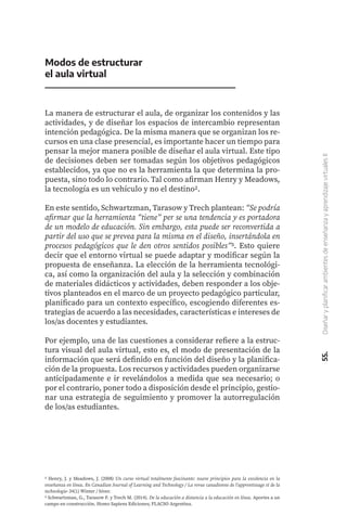 55.
Diseñar
y
planificar
ambientes
de
enseñanza
y
aprendizaje
virtuales
II
Modos de estructurar
el aula virtual
La manera de estructurar el aula, de organizar los contenidos y las
actividades, y de diseñar los espacios de intercambio representan
intención pedagógica. De la misma manera que se organizan los re-
cursos en una clase presencial, es importante hacer un tiempo para
pensar la mejor manera posible de diseñar el aula virtual. Este tipo
de decisiones deben ser tomadas según los objetivos pedagógicos
establecidos, ya que no es la herramienta la que determina la pro-
puesta, sino todo lo contrario. Tal como afirman Henry y Meadows,
la tecnología es un vehículo y no el destino2.
En este sentido, Schwartzman, Tarasow y Trech plantean: “Se podría
afirmar que la herramienta “tiene” per se una tendencia y es portadora
de un modelo de educación. Sin embargo, esta puede ser reconvertida a
partir del uso que se prevea para la misma en el diseño, insertándola en
procesos pedagógicos que le den otros sentidos posibles”3. Esto quiere
decir que el entorno virtual se puede adaptar y modificar según la
propuesta de enseñanza. La elección de la herramienta tecnológi-
ca, así como la organización del aula y la selección y combinación
de materiales didácticos y actividades, deben responder a los obje-
tivos planteados en el marco de un proyecto pedagógico particular,
planificado para un contexto específico, escogiendo diferentes es-
trategias de acuerdo a las necesidades, características e intereses de
los/as docentes y estudiantes.
Por ejemplo, una de las cuestiones a considerar refiere a la estruc-
tura visual del aula virtual, esto es, el modo de presentación de la
información que será definido en función del diseño y la planifica-
ción de la propuesta. Los recursos y actividades pueden organizarse
anticipadamente e ir revelándolos a medida que sea necesario; o
por el contrario, poner todo a disposición desde el principio, gestio-
nar una estrategia de seguimiento y promover la autorregulación
de los/as estudiantes.
2 Henry, J. y Meadows, J. (2008) Un curso virtual totalmente fascinante: nueve principios para la excelencia en la
enseñanza en línea. En Canadian Journal of Learning and Technology / La revue canadienne de l'apprentissage et de la
technologie, 34(1) Winter / hiver.
3 Schwartzman, G., Tarasow F. y Trech M. (2014). De la educación a distancia a la educación en línea. Aportes a un
campo en construcción. Homo Sapiens Ediciones; FLACSO Argentina.
 