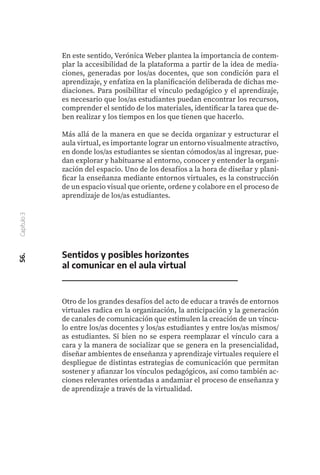 En este sentido, Verónica Weber plantea la importancia de contem-
plar la accesibilidad de la plataforma a partir de la idea de media-
ciones, generadas por los/as docentes, que son condición para el
aprendizaje, y enfatiza en la planificación deliberada de dichas me-
diaciones. Para posibilitar el vínculo pedagógico y el aprendizaje,
es necesario que los/as estudiantes puedan encontrar los recursos,
comprender el sentido de los materiales, identificar la tarea que de-
ben realizar y los tiempos en los que tienen que hacerlo.
Más allá de la manera en que se decida organizar y estructurar el
aula virtual, es importante lograr un entorno visualmente atractivo,
en donde los/as estudiantes se sientan cómodos/as al ingresar, pue-
dan explorar y habituarse al entorno, conocer y entender la organi-
zación del espacio. Uno de los desafíos a la hora de diseñar y plani-
ficar la enseñanza mediante entornos virtuales, es la construcción
de un espacio visual que oriente, ordene y colabore en el proceso de
aprendizaje de los/as estudiantes.
56.
Capítulo
3
Sentidos y posibles horizontes
al comunicar en el aula virtual
Otro de los grandes desafíos del acto de educar a través de entornos
virtuales radica en la organización, la anticipación y la generación
de canales de comunicación que estimulen la creación de un víncu-
lo entre los/as docentes y los/as estudiantes y entre los/as mismos/
as estudiantes. Si bien no se espera reemplazar el vínculo cara a
cara y la manera de socializar que se genera en la presencialidad,
diseñar ambientes de enseñanza y aprendizaje virtuales requiere el
despliegue de distintas estrategias de comunicación que permitan
sostener y afianzar los vínculos pedagógicos, así como también ac-
ciones relevantes orientadas a andamiar el proceso de enseñanza y
de aprendizaje a través de la virtualidad.
 