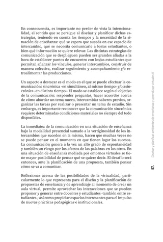 57.
Diseñar
y
planificar
ambientes
de
enseñanza
y
aprendizaje
virtuales
II
En consecuencia, es importante no perder de vista la intenciona-
lidad, el sentido que se persigue al diseñar y planificar dichas es-
trategias, teniendo en cuenta los tiempos y la necesidad de la si-
tuación de enseñanza: qué se espera que suceda en ese espacio de
intercambio, qué se necesita comunicarle a los/as estudiantes, o
bien qué información se quiere relevar. Las distintas estrategias de
comunicación que se desplieguen pueden ser grandes aliadas a la
hora de establecer puntos de encuentro con los/as estudiantes que
permitan afianzar los vínculos, generar intercambios, construir de
manera colectiva, realizar seguimiento y acompañamiento y/o re-
troalimentar las producciones.
Un aspecto a destacar es el modo en el que se puede efectuar la co-
municación: sincrónica -en simultáneo, al mismo tiempo- y/o asin-
crónica -en distinto tiempo-. El modo se establece según el objetivo
de la comunicación: responder preguntas, hacer acuerdos acerca
de cómo abordar un tema nuevo, intercambiar saberes previos, or-
ganizar las tareas por realizar o presentar un tema de estudio. Sin
embargo, es importante reconocer que la comunicación sincrónica
requiere determinadas condiciones materiales no siempre del todo
disponibles.
La inmediatez de la comunicación en una situación de enseñanza
bajo la modalidad presencial sumado a la vertiginosidad de los in-
tercambios que suceden en la misma, hacen que muchas veces no
se puede pensar en el momento en que tienen lugar los sucesos.
La comunicación genera a la vez un alto grado de espontaneidad
y también un riesgo por los efectos de las palabras en los otros. En
una situación de enseñanza mediada por entornos virtuales se tie-
ne mayor posibilidad de pensar qué se quiere decir. El desafío será
entonces, ante la planificación de una propuesta, también pensar
cómo se va a comunicar.
Reflexionar acerca de las posibilidades de la virtualidad, parti-
cularmente lo que representa para el diseño y la planificación de
propuestas de enseñanza y de aprendizaje al momento de crear un
aula virtual, permite aprovechar las interacciones que se pueden
proponer y generar entre docentes y estudiantes -también entre es-
tudiantes-, así como propiciar espacios interesantes para el impulso
de nuevas prácticas pedagógicas e institucionales.
 