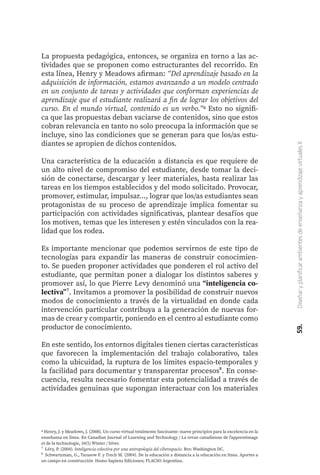 59.
Diseñar
y
planificar
ambientes
de
enseñanza
y
aprendizaje
virtuales
II
6 Henry, J. y Meadows, J. (2008). Un curso virtual totalmente fascinante: nueve principios para la excelencia en la
enseñanza en línea. En Canadian Journal of Learning and Technology / La revue canadienne de l'apprentissage
et de la technologie, 34(1) Winter / hiver.
⁷ Lévy, P. (2004). Inteligencia colectiva por una antropología del ciberespacio. Bvs: Washington DC.
⁸ Schwartzman, G., Tarasow F. y Trech M. (2004). De la educación a distancia a la educación en línea. Aportes a
un campo en construcción. Homo Sapiens Ediciones; FLACSO Argentina.
La propuesta pedagógica, entonces, se organiza en torno a las ac-
tividades que se proponen como estructurantes del recorrido. En
esta línea, Henry y Meadows afirman: “Del aprendizaje basado en la
adquisición de información, estamos avanzando a un modelo centrado
en un conjunto de tareas y actividades que conforman experiencias de
aprendizaje que el estudiante realizará a fin de lograr los objetivos del
curso. En el mundo virtual, contenido es un verbo.”6 Esto no signifi-
ca que las propuestas deban vaciarse de contenidos, sino que estos
cobran relevancia en tanto no solo preocupa la información que se
incluye, sino las condiciones que se generan para que los/as estu-
diantes se apropien de dichos contenidos.
Una característica de la educación a distancia es que requiere de
un alto nivel de compromiso del estudiante, desde tomar la deci-
sión de conectarse, descargar y leer materiales, hasta realizar las
tareas en los tiempos establecidos y del modo solicitado. Provocar,
promover, estimular, impulsar..., lograr que los/as estudiantes sean
protagonistas de su proceso de aprendizaje implica fomentar su
participación con actividades significativas, plantear desafíos que
los motiven, temas que les interesen y estén vinculados con la rea-
lidad que los rodea.
Es importante mencionar que podemos servirnos de este tipo de
tecnologías para expandir las maneras de construir conocimien-
to. Se pueden proponer actividades que ponderen el rol activo del
estudiante, que permitan poner a dialogar los distintos saberes y
promover así, lo que Pierre Levy denominó una “inteligencia co-
lectiva”⁷. Invitamos a promover la posibilidad de construir nuevos
modos de conocimiento a través de la virtualidad en donde cada
intervención particular contribuya a la generación de nuevas for-
mas de crear y compartir, poniendo en el centro al estudiante como
productor de conocimiento.
En este sentido, los entornos digitales tienen ciertas características
que favorecen la implementación del trabajo colaborativo, tales
como la ubicuidad, la ruptura de los límites espacio-temporales y
la facilidad para documentar y transparentar procesos⁸. En conse-
cuencia, resulta necesario fomentar esta potencialidad a través de
actividades genuinas que supongan interactuar con los materiales
 