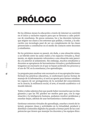En los últimos meses la educación a través de internet se convirtió
en el único y exclusivo espacio para que se llevaran a cabo prácti-
cas de enseñanza. En pocas semanas, los y las docentes tuvieron
que migrar sus clases a los entornos que podían, o tenían, y la edu-
cación con tecnología pasó de ser un complemento de las clases
presenciales a constituirse en el medio de contacto entre docentes
y estudiantes.
En los próximos meses se pasará, sin duda, a una situación mixta,
a un híbrido entre las aulas reales y los espacios virtuales y, final-
mente, en algún momento volveremos a una situación más pareci-
da a la anterior al aislamiento. Sin embargo, muchos estudiantes y
docentes se apropiaron de herramientas virtuales y probablemente
tengamos un escenario en el que se hayan acelerado los procesos y
el uso de TIC en la enseñanza y los aprendizajes.
La pregunta para analizar este escenario es si esa apropiación trans-
formará las prácticas educativas, si conformará nuevas formas de
manejo de la información y si será un aporte para formar estudian-
tes capaces de ser protagonistas de la sociedad del conocimiento
en la ciencia, la militancia social, el arte, el mundo académico o el
mundo laboral.
Todos y todas sabemos hoy que puede haber escenarios que no ima-
ginamos y que las TIC pueden ser medios para que, con la orga-
nización y la inteligencia humana, podamos resolver problemas y
enseñar mejor, además de usar herramientas e instrumentos.
Gestionar entornos virtuales de aprendizaje, enseñar a través de in-
ternet, preparar clases y actividades en la virtualidad, producir y
distribuir contenidos digitales ha pasado a formar parte de las com-
petencias que tienen que manejar los docentes y los equipos direc-
6.
Prólogo
PRÓLOGO
 