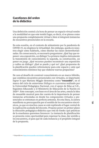 61.
Diseñar
y
planificar
ambientes
de
enseñanza
y
aprendizaje
virtuales
II
Cuestiones del orden
de lo didáctico
Una definición central a la hora de pensar un espacio virtual remite
a la modalidad en que este tendrá lugar, es decir, si se piensa como
una propuesta completamente virtual o bien si integrará instancias
de encuentros presenciales en la escuela.
En esta ocasión, en el contexto de aislamiento por la pandemia de
COVID-19, no elegimos la virtualidad. Sin embargo, queda en noso-
tros elegir cómo habitarla, cómo diseñar las clases desterritoriali-
zadas. En consecuencia, es necesario preguntarse: ¿Qué hay que re-
poner: una exposición, un diálogo? La primera implica únicamente
la transmisión de conocimiento; la segunda, su construcción, un
poner en juego. ¿Qué recursos pueden reconstruir una exposición
y cuáles un diálogo? ¿Qué se puede y qué no? ¿Qué propuestas de
la planificación pueden reformularse para este espacio y ante qué
conocimientos mínimos hay que elaborar nuevas propuestas?
De cara al desafío de construir conocimiento en un marco híbrido,
que combina encuentros presenciales con virtuales, es importante
lograr lo que Mariana Maggio denomina como “ensamble”, en el
marco del ciclo de entrevistas Diálogos en cuarentena realizado por
la Universidad Pedagógica Nacional, con el apoyo de Educ.ar S.E.,
Seguimos Educando y el Ministerio de Educación de la Nación en
202011. Este concepto, con base en el área de las artes, emula la idea
de ensamble musical para dar cuenta de la importancia de pensar
instancias articuladas en donde los componentes virtuales y pre-
senciales se entraman en perfecta armonía. En esta línea, la autora
manifiesta su preocupación por el sentido de los encuentros sincró-
nicos, ya que en muchos casos se está repitiendo el lugar central de
la explicación acabada del docente. Propone poner en primer plano
la discusión pedagógica-didáctica que está de fondo: qué prácticas
de la enseñanza queremos favorecer. La instancia de planificación
se presenta como oportunidad para repensar la clase, dar sentido a
los encuentros, el para qué de cada instancia y el propósito integral
de la propuesta.
11 Disponible en: https://www.youtube.com/watch?v=sF50OMT2vlA
 