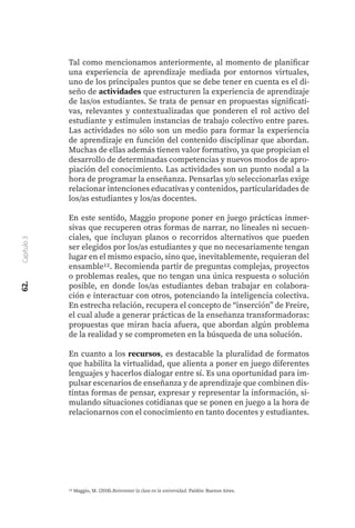 62.
Capítulo
3
Tal como mencionamos anteriormente, al momento de planificar
una experiencia de aprendizaje mediada por entornos virtuales,
uno de los principales puntos que se debe tener en cuenta es el di-
seño de actividades que estructuren la experiencia de aprendizaje
de las/os estudiantes. Se trata de pensar en propuestas significati-
vas, relevantes y contextualizadas que ponderen el rol activo del
estudiante y estimulen instancias de trabajo colectivo entre pares.
Las actividades no sólo son un medio para formar la experiencia
de aprendizaje en función del contenido disciplinar que abordan.
Muchas de ellas además tienen valor formativo, ya que propician el
desarrollo de determinadas competencias y nuevos modos de apro-
piación del conocimiento. Las actividades son un punto nodal a la
hora de programar la enseñanza. Pensarlas y/o seleccionarlas exige
relacionar intenciones educativas y contenidos, particularidades de
los/as estudiantes y los/as docentes.
En este sentido, Maggio propone poner en juego prácticas inmer-
sivas que recuperen otras formas de narrar, no lineales ni secuen-
ciales, que incluyan planos o recorridos alternativos que pueden
ser elegidos por los/as estudiantes y que no necesariamente tengan
lugar en el mismo espacio, sino que, inevitablemente, requieran del
ensamble12. Recomienda partir de preguntas complejas, proyectos
o problemas reales, que no tengan una única respuesta o solución
posible, en donde los/as estudiantes deban trabajar en colabora-
ción e interactuar con otros, potenciando la inteligencia colectiva.
En estrecha relación, recupera el concepto de “inserción” de Freire,
el cual alude a generar prácticas de la enseñanza transformadoras:
propuestas que miran hacia afuera, que abordan algún problema
de la realidad y se comprometen en la búsqueda de una solución.
En cuanto a los recursos, es destacable la pluralidad de formatos
que habilita la virtualidad, que alienta a poner en juego diferentes
lenguajes y hacerlos dialogar entre sí. Es una oportunidad para im-
pulsar escenarios de enseñanza y de aprendizaje que combinen dis-
tintas formas de pensar, expresar y representar la información, si-
mulando situaciones cotidianas que se ponen en juego a la hora de
relacionarnos con el conocimiento en tanto docentes y estudiantes.
12 Maggio, M. (2018).Reinventar la clase en la universidad. Paidós: Buenos Aires.
 
