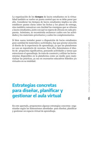 63.
Diseñar
y
planificar
ambientes
de
enseñanza
y
aprendizaje
virtuales
II
La organización de los tiempos de las/os estudiantes en la virtua-
lidad también se vuelve un punto central que no se debe pasar por
alto. Considerar los tiempos de las/os estudiantes implica no sólo
establecer pautas claras sobre las fechas y los plazos de entrega,
sino también comunicar con claridad las consignas que se ofrecen
a las/os estudiantes, junto con qué se espera de ellos/as en cada pro-
puesta. Asimismo, se recomienda esclarecer cuáles son las activi-
dades y los materiales prioritarios y cuáles los complementarios.
Si bien suena tentador poner a disposición de los/as estudiantes
gran cantidad de materiales y actividades, hay que prestar atención
al diseño de la experiencia de aprendizaje, ya que las plataformas
no son un repositorio de recursos. Para ello, fomentamos el dise-
ño de propuestas significativas, pensando actividades y tareas que
estructuren el aprendizaje. Se trata de construir y utilizar las herra-
mientas disponibles en la plataforma como un medio para mate-
rializar las prácticas, ya sea en escenarios educativos híbridos y/o
virtuales en su totalidad.
Estrategias concretas
para diseñar, planificar y
gestionar el aula virtual
En este apartado, proponemos algunas estrategias concretas -orga-
nizadas según las dimensiones abordadas- para diseñar, planificar
y gestionar un espacio virtual de aprendizaje.
 