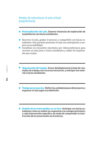 64.
Capítulo
3
Modos de estructurar el aula virtual
(arquitectura)
Previsualización del aula. Generar instancias de exploración de
la plataforma con los/as estudiantes.
Recorrer el aula, grabar el proceso y compartirlo con los/as es-
tudiantes. Esto permite presentar el aula con anticipación y me-
jora su accesibilidad.
Coordinar un encuentro sincrónico por videoconferencia para
recorrer el aula junto a los/as estudiantes y saldar las inquietu-
des que surjan.
Organización del trabajo. Armar detalladamente la hoja de ruta,
el plan de trabajo y los recursos necesarios, y anticipar ese mate-
rial a los/as estudiantes.
Trabajo por proyectos. Definir las unidades/pasos del proyecto y
organizar el aula según esa definición.
Gestión de los intercambios en un foro. Anticipar con los/as es-
tudiantes cómo se anidan las respuestas a la consigna principal y
a cada intervención específica, de modo de comprender la cons-
trucción de la conversación en el entorno.
 