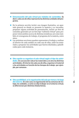 65.
Diseñar
y
planificar
ambientes
de
enseñanza
y
aprendizaje
virtuales
II
Estructuración del aula virtual por módulos de contenidos. Es
decir, cada uno de ellos representa las distintas unidades del pro-
grama.
En la primera sección incluir una imagen ilustrativa, un apar-
tado general en donde se presente la materia y su encuadre,
proponer alguna actividad de presentación, incluir un foro de
consultas generales y/o un foro tipo “cafetería virtual” para pro-
poner intercambios acerca de distintas temáticas; así como tam-
bién el cronograma de trabajo, el programa de la materia, entre
otros.
Las próximas secciones pueden representar el trabajo a realizar
al interior de cada unidad: en cada una de ellas, subir los mate-
riales y proponer las actividades que fueron diseñadas y planifi-
cadas para cada instancia.
Otra opción es organizar el aula virtual según el tipo de activi-
dades. En una sección volcar los materiales y en otra las distintas
actividades. Al interior de cada una de ellas, organizar el material
y las actividades en función de los tiempos de trabajo -por ejem-
plo, por semanas-.
Otra posibilidad, es la organización del aula por temas a lo largo
del entorno. En este caso, la organización de las semanas de tra-
bajo, las unidades, o como se elija trabajar en el entorno virtual,
se diferencian por distintos títulos/temas.
 
