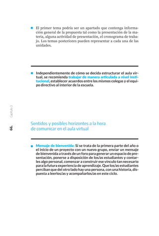 66.
Capítulo
3
Sentidos y posibles horizontes a la hora
de comunicar en el aula virtual
Mensaje de bienvenida: Si se trata de la primera parte del año o
el inicio de un proyecto con un nuevo grupo, enviar un mensaje
de bienvenida a través de un foro para generar un espacio de pre-
sentación, ponerse a disposición de los/as estudiantes y contar-
les algo personal, comenzar a construir ese vínculo tan necesario
para la futura experiencia de aprendizaje. Que los/as estudiantes
perciban que del otro lado hay una persona, con una historia, dis-
puesta a leerlos/as y acompañarlos/as en este ciclo.
El primer tema podría ser un apartado que contenga informa-
ción general de la propuesta tal como la presentación de la ma-
teria, alguna actividad de presentación, el cronograma de traba-
jo. Los temas posteriores pueden representar a cada una de las
unidades.
Independientemente de cómo se decida estructurar el aula vir-
tual, se recomienda trabajar de manera articulada a nivel insti-
tucional, establecer acuerdos entre los mismos colegas y el equi-
po directivo al interior de la escuela.
 