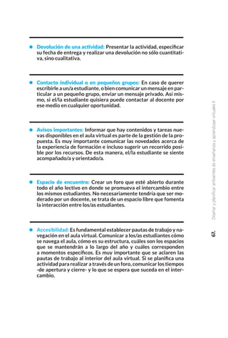 67.
Diseñar
y
planificar
ambientes
de
enseñanza
y
aprendizaje
virtuales
II
Devolución de una actividad: Presentar la actividad, especificar
su fecha de entrega y realizar una devolución no sólo cuantitati-
va, sino cualitativa.
Contacto individual o en pequeños grupos: En caso de querer
escribirle a un/a estudiante, o bien comunicar un mensaje en par-
ticular a un pequeño grupo, enviar un mensaje privado. Así mis-
mo, si el/la estudiante quisiera puede contactar al docente por
ese medio en cualquier oportunidad.
Avisos importantes: Informar que hay contenidos y tareas nue-
vas disponibles en el aula virtual es parte de la gestión de la pro-
puesta. Es muy importante comunicar las novedades acerca de
la experiencia de formación e incluso sugerir un recorrido posi-
ble por los recursos. De esta manera, el/la estudiante se siente
acompañado/a y orientado/a.
Espacio de encuentro: Crear un foro que esté abierto durante
todo el año lectivo en donde se promueva el intercambio entre
los mismos estudiantes. No necesariamente tendría que ser mo-
derado por un docente, se trata de un espacio libre que fomenta
la interacción entre los/as estudiantes.
Accesibilidad: Es fundamental establecer pautas de trabajo y na-
vegación en el aula virtual. Comunicar a los/as estudiantes cómo
se navega el aula, cómo es su estructura, cuáles son los espacios
que se mantendrán a lo largo del año y cuáles corresponden
a momentos específicos. Es muy importante que se aclaren las
pautas de trabajo al interior del aula virtual. Si se planifica una
actividad para realizar a través de un foro, comunicar los tiempos
-de apertura y cierre- y lo que se espera que suceda en el inter-
cambio.
 