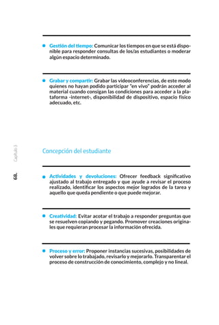 Gestión del tiempo: Comunicar los tiempos en que se está dispo-
nible para responder consultas de los/as estudiantes o moderar
algún espacio determinado.
Grabar y compartir: Grabar las videoconferencias, de este modo
quienes no hayan podido participar “en vivo” podrán acceder al
material cuando consigan las condiciones para acceder a la pla-
taforma -internet-, disponibilidad de dispositivo, espacio físico
adecuado, etc.
Concepción del estudiante
Actividades y devoluciones: Ofrecer feedback significativo
ajustado al trabajo entregado y que ayude a revisar el proceso
realizado, identificar los aspectos mejor logrados de la tarea y
aquello que queda pendiente o que puede mejorar.
Creatividad: Evitar acotar el trabajo a responder preguntas que
se resuelven copiando y pegando. Promover creaciones origina-
les que requieran procesar la información ofrecida.
Proceso y error: Proponer instancias sucesivas, posibilidades de
volver sobre lo trabajado, revisarlo y mejorarlo. Transparentar el
proceso de construcción de conocimiento, complejo y no lineal.
68.
Capítulo
3
 