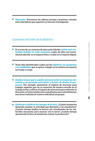 Cuestiones del orden de lo didáctico
Si se trata de un contexto de educación híbrida, definir qué con-
tenidos trabajar en cada momento, cuáles de ellos son conve-
nientes abordar en el espacio físico y cuáles en el espacio digital.
Tener bien identificados cuáles son los objetivos, los propósitos
y las habilidades que se quiere trabajar en la materia y/o espacio
curricular a cargo.
Analizar el para qué y cuándo conviene incluir un momento sin-
crónico y un momento asincrónico a la hora de diseñar la pro-
puesta. Por ejemplo, aprovechar el espacio de sincronía para
trabajar aspectos que no se resuelven de manera sencilla en el
trabajo on line y utilizar el espacio de asincronía para estimular la
discusión y el intercambio entre estudiantes para retroalimentar
una tarea realizada de manera individual y/o grupal.
Gestionar y clarificar los tiempos de la clase. ¿Cuánto tiempo les
demanda resolver la actividad que diseñaste a los estudiantes?
¿Cuánto tiempo implica la lectura y/o visualización de los ma-
teriales necesarios para avanzar con la tarea? ¿Cuánto tiempo
aproximado le lleva al estudiante realizar la producción?
69.
Diseñar
y
planificar
ambientes
de
enseñanza
y
aprendizaje
virtuales
II
Valoración: Reconocer los saberes previos y promover vínculos
entre disciplinas que soportan un tema de investigación.
 