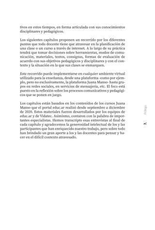 tivos en estos tiempos, en forma articulada con sus conocimientos
disciplinares y pedagógicos.
Los siguientes capítulos proponen un recorrido por los diferentes
puntos que todo docente tiene que atravesar en la planificación de
una clase o un curso a través de internet. A lo largo de su práctica
tendrá que tomar decisiones sobre herramientas, modos de comu-
nicación, materiales, textos, consignas, formas de evaluación de
acuerdo con sus objetivos pedagógicos y disciplinares y con el con-
texto y la situación en la que sus clases se enmarquen.
Este recorrido puede implementarse en cualquier ambiente virtual
utilizado para la enseñanza, desde una plataforma -como por ejem-
plo, pero no exclusivamente, la plataforma Juana Manso- hasta gru-
pos en redes sociales, en servicios de mensajería, etc. El foco está
puesto en la reflexión sobre los procesos comunicativos y pedagógi-
cos que se ponen en juego.
Los capítulos están basados en los contenidos de los cursos Juana
Manso que el portal educ.ar realizó desde septiembre a diciembre
de 2020. Estos materiales fueron desarrollados por los equipos de
educ.ar y de Vidatec. Asimismo, contaron con la palabra de impor-
tantes especialistas. Hemos transcripto esas entrevistas al final de
cada capítulo y agradecemos la generosidad intelectual de los y las
participantes que han enriquecido nuestro trabajo, pero sobre todo
han brindado un gran aporte a los y las docentes para pensar y ha-
cer en el difícil contexto atravesado.
7.
Prólogo
 