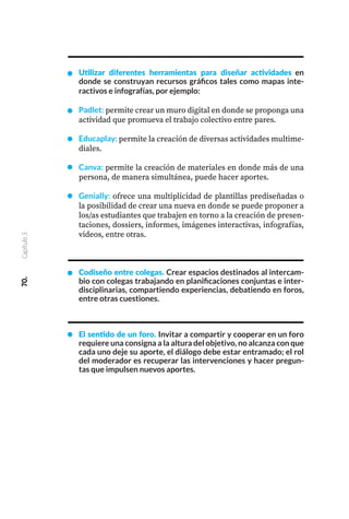 70.
Capítulo
3
Utilizar diferentes herramientas para diseñar actividades en
donde se construyan recursos gráficos tales como mapas inte-
ractivos e infografías, por ejemplo:
Padlet: permite crear un muro digital en donde se proponga una
actividad que promueva el trabajo colectivo entre pares.
Educaplay: permite la creación de diversas actividades multime-
diales.
Canva: permite la creación de materiales en donde más de una
persona, de manera simultánea, puede hacer aportes.
Genially: ofrece una multiplicidad de plantillas prediseñadas o
la posibilidad de crear una nueva en donde se puede proponer a
los/as estudiantes que trabajen en torno a la creación de presen-
taciones, dossiers, informes, imágenes interactivas, infografías,
videos, entre otras.
Codiseño entre colegas. Crear espacios destinados al intercam-
bio con colegas trabajando en planificaciones conjuntas e inter-
disciplinarias, compartiendo experiencias, debatiendo en foros,
entre otras cuestiones.
El sentido de un foro. Invitar a compartir y cooperar en un foro
requiere una consigna a la altura del objetivo, no alcanza con que
cada uno deje su aporte, el diálogo debe estar entramado; el rol
del moderador es recuperar las intervenciones y hacer pregun-
tas que impulsen nuevos aportes.
 