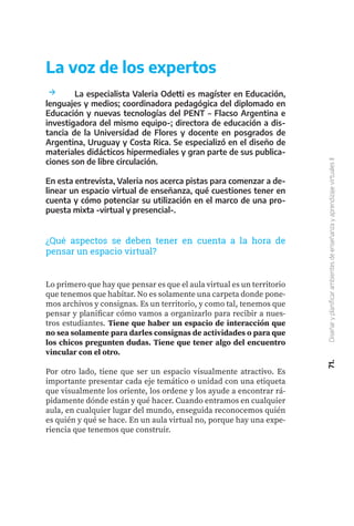71.
Diseñar
y
planificar
ambientes
de
enseñanza
y
aprendizaje
virtuales
II
	 La especialista Valeria Odetti es magíster en Educación,
lenguajes y medios; coordinadora pedagógica del diplomado en
Educación y nuevas tecnologías del PENT – Flacso Argentina e
investigadora del mismo equipo-; directora de educación a dis-
tancia de la Universidad de Flores y docente en posgrados de
Argentina, Uruguay y Costa Rica. Se especializó en el diseño de
materiales didácticos hipermediales y gran parte de sus publica-
ciones son de libre circulación.
En esta entrevista, Valeria nos acerca pistas para comenzar a de-
linear un espacio virtual de enseñanza, qué cuestiones tener en
cuenta y cómo potenciar su utilización en el marco de una pro-
puesta mixta -virtual y presencial-.
Lo primero que hay que pensar es que el aula virtual es un territorio
que tenemos que habitar. No es solamente una carpeta donde pone-
mos archivos y consignas. Es un territorio, y como tal, tenemos que
pensar y planificar cómo vamos a organizarlo para recibir a nues-
tros estudiantes. Tiene que haber un espacio de interacción que
no sea solamente para darles consignas de actividades o para que
los chicos pregunten dudas. Tiene que tener algo del encuentro
vincular con el otro.
Por otro lado, tiene que ser un espacio visualmente atractivo. Es
importante presentar cada eje temático o unidad con una etiqueta
que visualmente los oriente, los ordene y los ayude a encontrar rá-
pidamente dónde están y qué hacer. Cuando entramos en cualquier
aula, en cualquier lugar del mundo, enseguida reconocemos quién
es quién y qué se hace. En un aula virtual no, porque hay una expe-
riencia que tenemos que construir.
La voz de los expertos
¿Qué aspectos se deben tener en cuenta a la hora de
pensar un espacio virtual?
 