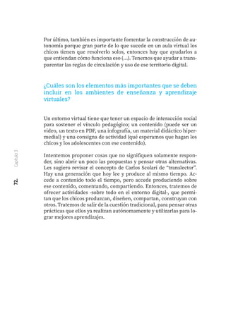 72.
Capítulo
3
Por último, también es importante fomentar la construcción de au-
tonomía porque gran parte de lo que sucede en un aula virtual los
chicos tienen que resolverlo solos, entonces hay que ayudarlos a
que entiendan cómo funciona eso (…). Tenemos que ayudar a trans-
parentar las reglas de circulación y uso de ese territorio digital.
¿Cuáles son los elementos más importantes que se deben
incluir en los ambientes de enseñanza y aprendizaje
virtuales?
Un entorno virtual tiene que tener un espacio de interacción social
para sostener el vínculo pedagógico; un contenido (puede ser un
video, un texto en PDF, una infografía, un material didáctico hiper-
medial) y una consigna de actividad (qué esperamos que hagan los
chicos y los adolescentes con ese contenido).
Intentemos proponer cosas que no signifiquen solamente respon-
der, sino abrir un poco las propuestas y pensar otras alternativas.
Les sugiero revisar el concepto de Carlos Scolari de “translector”.
Hay una generación que hoy lee y produce al mismo tiempo. Ac-
cede a contenido todo el tiempo, pero accede produciendo sobre
ese contenido, comentando, compartiendo. Entonces, tratemos de
ofrecer actividades -sobre todo en el entorno digital-, que permi-
tan que los chicos produzcan, diseñen, compartan, construyan con
otros. Tratemos de salir de la cuestión tradicional, para pensar otras
prácticas que ellos ya realizan autónomamente y utilizarlas para lo-
grar mejores aprendizajes.
 