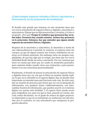 73.
Diseñar
y
planificar
ambientes
de
enseñanza
y
aprendizaje
virtuales
II
El desafío más grande que tenemos en este momento tiene que
ver con la articulación de espacios físicos y digitales, sincrónicos y
asincrónicos. Fijense que no dije presenciales y virtuales, y lo hice a
propósito. ¿Por qué? Porque la verdad es que presencia hay en to-
dos lados. Presencia hay cuando estamos. Incluso hay presencia
en la asincronía. Entonces, hay que entender que siguen siendo
espacios de encuentro físicos y digitales.
Respecto de lo sincrónico y asincrónico, lo sincrónico a través de
una videoconferencia sí permite lo corporal, el contacto entre los
cuerpos, ya que de alguna manera nos vemos y habitamos ese en-
torno en el mismo momento. Sin embargo, tiene sus propias com-
plejidades, de que hay algo que se rompe, que tiene que ver con la
intimidad desde dónde me estoy conectando. Por eso, tenemos que
tener en cuenta que tiene que ser usado en momentos puntuales:
para contestar dudas cuando viene una evaluación o para presen-
tarnos si no nos conocimos presencialmente.
Finalmente, el desafío de pensar la articulación de espacios físicos
y digitales tiene que ver con que lo físico no termine siendo expli-
car lo que no se entendió en el espacio digital. Hay un desafío muy
importante en entender para qué funciona cada cosa. En todo caso,
hay un montón de procesos que tienen que ver con la búsqueda de
información, con producir textos colaborativamente, con inter-
cambiar fuentes de información, que pueden ocurrir en el entorno
digital con mucha más facilidad. Y el espacio físico puede servir
para resignificar eso, para ver qué se hizo, ponerlo en común, dis-
cutir, tomar decisiones, ver el grado de avance de algún proyecto.
Lo importante es que no se transforme en sustitución uno del otro,
sino por el contrario, en una articulación que enriquezca la pro-
puesta educativa.
¿Cómo integrar espacios virtuales y físicos, sincrónicos y
asincrónicos, en las propuestas de enseñanza?
 