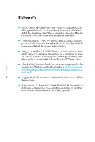 74.
Capítulo
3
Coll, C. (2009). Aprender y enseñar con las TIC: expectativas, rea-
lidad y potencialidades. En R. Caneiro, J. Toscano, T. Díaz Coord.
(Eds.), Los desafíos de las TIC para el cambio educativo. Madrid:
Colección Metas Educativas. OEI/ Fundación Santillana.
Fenstermacher, G. (1989). Tres aspectos de la filosofía de la investi-
gación sobre la enseñanza. En Wittrock, M. La investigación en la
enseñanza I.Madrid, Barcelona: Paidós, M.E.C.
Henry, J. y Meadows, J. (2008). Un curso virtual totalmente fasci-
nante: nueve principios para la excelencia en la enseñanza en línea.
En Canadian Journal of Learning and Technology / La revue cana-
dienne de l'apprentissage et de la technologie, 34(1) Winter / hiver.
Lévy, P. (2004). Inteligencia colectiva por una antropología del cibe-
respacio. Bvs: Washington DC. Disponible en: http://inteligencia-
colectiva.bvsalud.org/public/documents/pdf/es/inteligenciaCo-
lectiva.pdf
Maggio, M. (2018). Reinventar la clase en la universidad. Paidós:
Buenos Aires.
Schwartzman, G., Tarasow F. y Trech M. (2014). De la educación a
distancia a la educación en línea. Aportes a un campo en construc-
ción. Homo Sapiens Ediciones; FLACSO Argentina.
Bibliografía
 