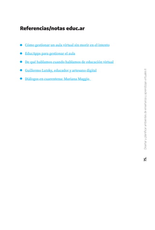 75.
Diseñar
y
planificar
ambientes
de
enseñanza
y
aprendizaje
virtuales
II
Referencias/notas educ.ar
Cómo gestionar un aula virtual sin morir en el intento
EducApps para gestionar el aula
De qué hablamos cuando hablamos de educación virtual
Guillermo Lutzky, educador y artesano digital
Diálogos en cuarentena: Mariana Maggio
 