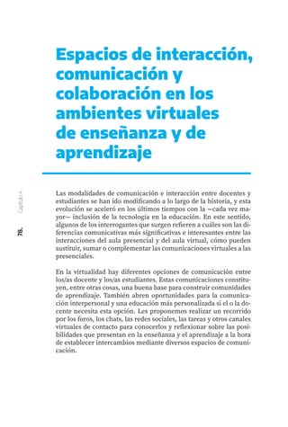 78.
Capítulo
4
Espacios de interacción,
comunicación y
colaboración en los
ambientes virtuales
de enseñanza y de
aprendizaje
Las modalidades de comunicación e interacción entre docentes y
estudiantes se han ido modificando a lo largo de la historia, y esta
evolución se aceleró en los últimos tiempos con la ―cada vez ma-
yor― inclusión de la tecnología en la educación. En este sentido,
algunos de los interrogantes que surgen refieren a cuáles son las di-
ferencias comunicativas más significativas e interesantes entre las
interacciones del aula presencial y del aula virtual, cómo pueden
sustituir, sumar o complementar las comunicaciones virtuales a las
presenciales.
En la virtualidad hay diferentes opciones de comunicación entre
los/as docente y los/as estudiantes. Estas comunicaciones constitu-
yen, entre otras cosas, una buena base para construir comunidades
de aprendizaje. También abren oportunidades para la comunica-
ción interpersonal y una educación más personalizada si el o la do-
cente necesita esta opción. Les proponemos realizar un recorrido
por los foros, los chats, las redes sociales, las tareas y otros canales
virtuales de contacto para conocerlos y reflexionar sobre las posi-
bilidades que presentan en la enseñanza y el aprendizaje a la hora
de establecer intercambios mediante diversos espacios de comuni-
cación.
 
