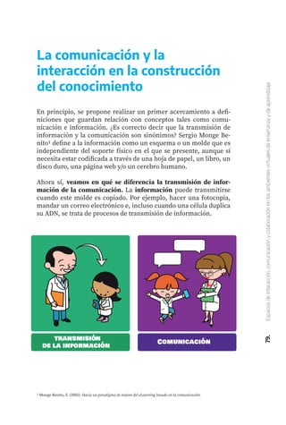 79.
Espacios
de
interacción,
comunicación
y
colaboración
en
los
ambientes
virtuales
de
enseñanza
y
de
aprendizaje
En principio, se propone realizar un primer acercamiento a defi-
niciones que guardan relación con conceptos tales como comu-
nicación e información. ¿Es correcto decir que la transmisión de
información y la comunicación son sinónimos? Sergio Monge Be-
nito1 define a la información como un esquema o un molde que es
independiente del soporte físico en el que se presente, aunque sí
necesita estar codificada a través de una hoja de papel, un libro, un
disco duro, una página web y/o un cerebro humano.
Ahora sí, veamos en qué se diferencia la transmisión de infor-
mación de la comunicación. La información puede transmitirse
cuando este molde es copiado. Por ejemplo, hacer una fotocopia,
mandar un correo electrónico e, incluso cuando una célula duplica
su ADN, se trata de procesos de transmisión de información.
La comunicación y la
interacción en la construcción
del conocimiento
1 Monge Benito, S. (2005). Hacia un paradigma de mejora del eLearning basado en la comunicación.
transmisión
de la información
Comunicación
 