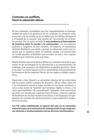81.
Espacios
de
interacción,
comunicación
y
colaboración
en
los
ambientes
virtuales
de
enseñanza
y
de
aprendizaje
Contextos en conflicto.
Hacia la educación ubicua
El otro elemento tecnológico que fue resquebrajando la homoge-
neidad del aula es la presencia de los celulares. La frontera entre
lo escolar y lo no escolar ya no se define por los límites del espacio
y el tiempo de la escuela. Hay mucho de “no-escuela” en el hora-
rio escolar. Por lo tanto, se trata de una tendencia al borramiento
de fronteras entre lo escolar y lo extraescolar, con los aspectos
positivos y negativos de esta cuestión. Al respecto, el especialista
Nicholas Burbules4 nos invita a pensar la educación como una re-
lación que se establece entre el contexto escolar y el extraescolar
en donde aquellas actividades que suceden en uno y otro espacio
tendrían que conversar unas con otras.
Podría decirse que estos límites difusos ya existían antes de la apa-
rición de las tecnologías de la información y la comunicación; sin
embargo, esta presencia de dispositivos portátiles permiten “estar
y no estar” en varios lugares a la vez, intensifican el borramiento de
las fronteras de los espacios físicos, de sus reglas y códigos especí-
ficos.
Siguiendo a Inés Dussel5, se presentan algunas de las entrevistas
que la autora realizó a grupos de docentes. Allí se relata cómo los
y las estudiantes entran a redes sociales en las horas escolares, a
veces como modo de “premio” por terminar rápido su tarea, y en
otras oportunidades, “de contrabando”. También, cabe mencionar
que hay una escuela que continúa fuera de hora, como las páginas
de Facebook de muchas materias escolares, o los blogs que son pla-
taforma de escritura de muchos jóvenes y cuyo material es evalua-
do en la escuela.
Las TIC están redefiniendo el espacio del aula en su estructura
material como en la estructura de comunicación lo que exige ma-
yor atención e involucramiento con los diversos interlocutores.
4 Disponible en: https://www.youtube.com/watch?v=GvIgpcdVFLY
5 Dussel, I. (2010). Aprender y enseñar en la cultura digital. Fundación Santillana.
 