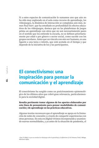 82.
Capítulo
4
Si a estos espacios de comunicación le sumamos uno que aún no
ha sido muy explorado en el aula como recurso de aprendizaje, los
videojuegos, la dinámica de interacción se complejiza aún más. Ja-
mes Paul Gee6, que ha estudiado en profundidad los efectos educa-
tivos de los videojuegos, destaca que en las plataformas de juegos
prima un aprendizaje con otros que no son necesariamente pares
en el sentido que los entiende la escuela, no se definen prioritaria-
mente por edad o por género o sector social, como sucede con los
grupos escolares. Antes que un vínculo con otro ser humano, es una
ligazón a una tarea o interés, que está acotada en el tiempo y que
depende de la iniciativa de los y las participantes.
6 Gee, P. (2004). Lo que nos enseñan los videojuegos sobre el aprendizaje y el alfabetismo (J. M. Pomares, Trad.). Málaga.
Ediciones Aljibe.
El conectivismo ha surgido como un posicionamiento epistemoló-
gico de los últimos años que cobró gran relevancia, particularmen-
te para la sociedad digital.
Resulta pertinente tomar algunos de los aportes elaborados por
esta línea de pensamiento para pensar modalidades de comuni-
cación y de aprendizaje en las prácticas educativas.
Algunas teorías reconocen que el aprendizaje se apoya en la forma-
ción de redes de conexión y a través de compartir experiencias con
otras personas. En esta era digital vivimos incorporando y asumien-
do nuevas normalidades, y ya antes de la situación de pandemia, el
El conectivismo: una
inspiración para pensar la
comunicación y el aprendizaje
 