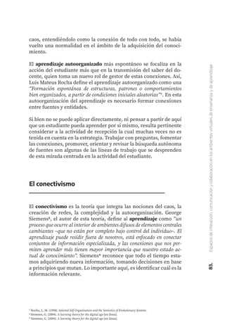 83.
Espacios
de
interacción,
comunicación
y
colaboración
en
los
ambientes
virtuales
de
enseñanza
y
de
aprendizaje
caos, entendiéndolo como la conexión de todo con todo, se había
vuelto una normalidad en el ámbito de la adquisición del conoci-
miento.
El aprendizaje autoorganizado más espontáneo se focaliza en la
acción del estudiante más que en la transmisión del saber del do-
cente, quien toma un nuevo rol de gestor de estas conexiones. Así,
Luis Mateus Rocha define el aprendizaje autoorganizado como una
“Formación espontánea de estructuras, patrones o comportamientos
bien organizados, a partir de condiciones iniciales aleatorias”7. En esta
autoorganización del aprendizaje es necesario formar conexiones
entre fuentes y entidades.
Si bien no se puede aplicar directamente, ni pensar a partir de aquí
que un estudiante pueda aprender por sí mismo, resulta pertinente
considerar a la actividad de recepción la cual muchas veces no es
tenida en cuenta en la estrategia. Trabajar con preguntas, fomentar
las conexiones, promover, orientar y revisar la búsqueda autónoma
de fuentes son algunas de las líneas de trabajo que se desprenden
de esta mirada centrada en la actividad del estudiante.
El conectivismo
El conectivismo es la teoría que integra las nociones del caos, la
creación de redes, la complejidad y la autoorganización. George
Siemens8, el autor de esta teoría, define al aprendizaje como “un
proceso que ocurre al interior de ambientes difusos de elementos centrales
cambiantes –que no están por completo bajo control del individuo–. El
aprendizaje puede residir fuera de nosotros, está enfocado en conectar
conjuntos de información especializada, y las conexiones que nos per-
miten aprender más tienen mayor importancia que nuestro estado ac-
tual de conocimiento”. Siemens9 reconoce que todo el tiempo esta-
mos adquiriendo nueva información, tomando decisiones en base
a principios que mutan. Lo importante aquí, es identificar cuál es la
información relevante.
7 Rocha, L. M. (1998). Selected Self-Organization and the Semiotics of Evolutionary Systems.
8 Siemens, G. (2004). A learning theory for the digital age [en línea].
9 Siemens, G. (2004). A learning theory for the digital age [en línea].
 