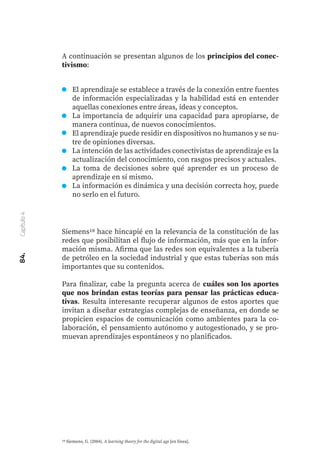 84.
Capítulo
4
A continuación se presentan algunos de los principios del conec-
tivismo:
Siemens10 hace hincapié en la relevancia de la constitución de las
redes que posibilitan el flujo de información, más que en la infor-
mación misma. Afirma que las redes son equivalentes a la tubería
de petróleo en la sociedad industrial y que estas tuberías son más
importantes que su contenidos.
Para finalizar, cabe la pregunta acerca de cuáles son los aportes
que nos brindan estas teorías para pensar las prácticas educa-
tivas. Resulta interesante recuperar algunos de estos aportes que
invitan a diseñar estrategias complejas de enseñanza, en donde se
propicien espacios de comunicación como ambientes para la co-
laboración, el pensamiento autónomo y autogestionado, y se pro-
muevan aprendizajes espontáneos y no planificados.
El aprendizaje se establece a través de la conexión entre fuentes
de información especializadas y la habilidad está en entender
aquellas conexiones entre áreas, ideas y conceptos.
La importancia de adquirir una capacidad para apropiarse, de
manera continua, de nuevos conocimientos.
El aprendizaje puede residir en dispositivos no humanos y se nu-
tre de opiniones diversas.
La intención de las actividades conectivistas de aprendizaje es la
actualización del conocimiento, con rasgos precisos y actuales.
La toma de decisiones sobre qué aprender es un proceso de
aprendizaje en sí mismo.
La información es dinámica y una decisión correcta hoy, puede
no serlo en el futuro.
10 Siemens, G. (2004). A learning theory for the digital age [en línea].
 
