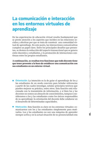 85.
Espacios
de
interacción,
comunicación
y
colaboración
en
los
ambientes
virtuales
de
enseñanza
y
de
aprendizaje
En las experiencias de educación virtual resulta fundamental que
se preste atención a los aspectos que inciden en las relaciones so-
ciales y afectivas por que se trata de construir una comunidad vir-
tual de aprendizaje. En este punto, las interacciones comunicativas
cumplen un papel clave. Entre los principales desafíos que presen-
tan, se destaca la reducción del espacio transaccional que se genera
entre docentes y estudiantes, y la promoción de interacciones con-
tinuas entre los propios estudiantes.
A continuación, se resaltan tres funciones que todo docente tiene
que tener presente a la hora de establecer una comunicación con
sus estudiantes en un entorno virtual.
La comunicación e interacción
en los entornos virtuales de
aprendizaje
Orientación. La intención es la de guiar el aprendizaje de los y
las estudiantes de un modo concreto para brindar referencias
a partir de las cuales investigar, señalar principios teóricos que
pueden mejorar su práctica, entre otros. Esta función está rela-
cionada con la transmisión de información, y si bien los y las
docentes no somos un almacén de conocimientos, tampoco con-
sideramos a los y las estudiantes como los únicos responsables
de su aprendizaje: la orientación del docente debe colaborar en
el desarrollo de determinadas capacidades.
Motivación. Esta función es clave en los entornos virtuales: co-
municarnos con los y las estudiantes simplemente para moti-
varlos. Los y las estudiantes no son una máquina de aprender
siempre activa y en la actual situación de no presencialidad esta
 