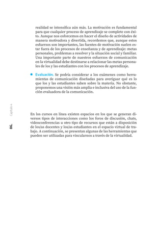 En los cursos en línea existen espacios en los que se generan di-
versos tipos de interacciones como los foros de discusión, chats,
videoconferencias u otro tipo de recursos que están a disposición
de los/as docentes y los/as estudiantes en el espacio virtual de tra-
bajo. A continuación, se presentan algunas de las herramientas que
pueden ser utilizadas para vincularnos a través de la virtualidad.
86.
Capítulo
4
realidad se intensifica aún más. La motivación es fundamental
para que cualquier proceso de aprendizaje se complete con éxi-
to. Aunque nos esforcemos en hacer el diseño de actividades de
manera motivadora y divertida, recordemos que, aunque estos
esfuerzos son importantes, las fuentes de motivación suelen es-
tar fuera de los procesos de enseñanza y de aprendizaje: metas
personales, problemas a resolver y la situación social y familiar.
Una importante parte de nuestros esfuerzos de comunicación
en la virtualidad debe destinarse a relacionar las metas persona-
les de los y las estudiantes con los procesos de aprendizaje.
Evaluación. Se podría considerar a los exámenes como herra-
mientas de comunicación diseñadas para averiguar qué es lo
que los y las estudiantes saben sobre la materia. No obstante,
proponemos una visión más amplia e inclusiva del uso de la fun-
ción evaluadora de la comunicación.
 