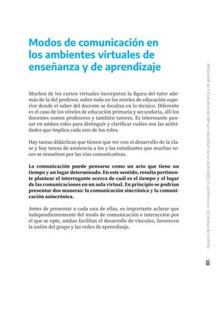 Muchos de los cursos virtuales incorporan la figura del tutor ade-
más de la del profesor, sobre todo en los niveles de educación supe-
rior donde el saber del docente se focaliza en lo técnico. Diferente
es el caso de los niveles de educación primaria y secundaria, allí los
docentes somos profesores y también tutores. Es interesante pen-
sar en ambos roles para distinguir y clarificar cuáles son las activi-
dades que implica cada uno de los roles.
Hay tareas didácticas que tienen que ver con el desarrollo de la cla-
se y hay tareas de asistencia a los y las estudiantes que muchas ve-
ces se resuelven por las vías comunicativas.
La comunicación puede pensarse como un acto que tiene un
tiempo y un lugar determinado. En este sentido, resulta pertinen-
te plantear el interrogante acerca de cuál es el tiempo y el lugar
de las comunicaciones en un aula virtual. En principio se podrían
presentar dos maneras: la comunicación sincrónica y la comuni-
cación asincrónica.
Antes de presentar a cada una de ellas, es importante aclarar que
independientemente del modo de comunicación e interacción por
el que se opte, ambas facilitan el desarrollo de vínculos, favorecen
la unión del grupo y las redes de aprendizaje.
Modos de comunicación en
los ambientes virtuales de
enseñanza y de aprendizaje
87.
Espacios
de
interacción,
comunicación
y
colaboración
en
los
ambientes
virtuales
de
enseñanza
y
de
aprendizaje
 