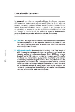 88.
Capítulo
4
Videoconferencias. Aunque esta herramienta tardó en ser acce-
sible de manera masiva como existe actualmente, es la más an-
tigua de las herramientas sincrónicas. Desde 1960 que existen
dispositivos telefónicos que comparten imagen. La videoconfe-
rencia es una herramienta que permite mantener una conver-
sación compartiendo imagen además de la voz, el escritorio del
dispositivo y/o documentos. Estas aplicaciones operan como un
servicio con una tecnología independiente de los campus virtua-
les, aunque es posible su integración. Además de impulsar en-
cuentros con mayor horizontalidad entre los y las participantes,
también permiten dar una clase magistral.
Comunicación sincrónica
La sincronía permite una comunicación en simultáneo entre par-
ticipantes que no comparten la presencialidad. Se da por ejemplo
cuando conversamos por teléfono, o cuando participamos de una
sesión de videoconferencia o chat. Para que exista este tipo de co-
municación, es necesario que los individuos coincidan en un mis-
mo tiempo. A continuación, se presentan algunas herramientas
para impulsar escenarios de comunicación sincrónica.
Chat. Una de las primeras herramientas de comunicación sincró-
nicas en popularizar su uso. Permite la comunicación escrita en-
tre los y las participantes y se caracteriza por la simultaneidad de
los mensajes en el tiempo.
 