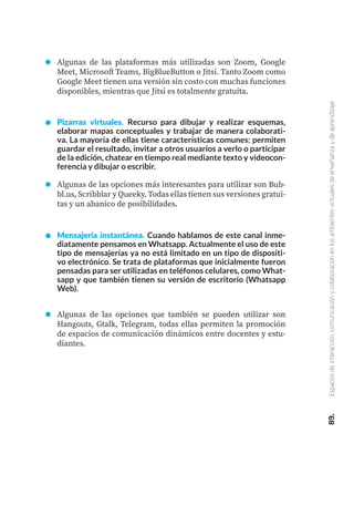89.
Espacios
de
interacción,
comunicación
y
colaboración
en
los
ambientes
virtuales
de
enseñanza
y
de
aprendizaje
Algunas de las plataformas más utilizadas son Zoom, Google
Meet, Microsoft Teams, BigBlueButton o Jitsi. Tanto Zoom como
Google Meet tienen una versión sin costo con muchas funciones
disponibles, mientras que Jitsi es totalmente gratuita.
Pizarras virtuales. Recurso para dibujar y realizar esquemas,
elaborar mapas conceptuales y trabajar de manera colaborati-
va. La mayoría de ellas tiene características comunes: permiten
guardar el resultado, invitar a otros usuarios a verlo o participar
de la edición, chatear en tiempo real mediante texto y videocon-
ferencia y dibujar o escribir.
Algunas de las opciones más interesantes para utilizar son Bub-
bl.us, Scribblar y Queeky. Todas ellas tienen sus versiones gratui-
tas y un abanico de posibilidades.
Mensajería instantánea. Cuando hablamos de este canal inme-
diatamente pensamos en Whatsapp. Actualmente el uso de este
tipo de mensajerías ya no está limitado en un tipo de dispositi-
vo electrónico. Se trata de plataformas que inicialmente fueron
pensadas para ser utilizadas en teléfonos celulares, como What-
sapp y que también tienen su versión de escritorio (Whatsapp
Web).
Algunas de las opciones que también se pueden utilizar son
Hangouts, Gtalk, Telegram, todas ellas permiten la promoción
de espacios de comunicación dinámicos entre docentes y estu-
diantes.
 