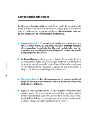 Correo electrónico. El e-mail es el medio más común para tu-
torías. Se recomienda su uso para establecer contacto personal
directo con los y las estudiantes. El e-mail tradicional es una he-
rramienta que se utiliza por fuera de la plataforma virtual, desde
cualquier gestor de correos.
En Juana Manso, se tiene acceso al listado de los mails de los y
las estudiantes desde el apartado que contiene la información
de los y las participantes del curso. En cambio, en la plataforma
Google Classroom, se encuentra la opción de enviar un correo a
los y las estudiantes desde la pestaña “Personas”.
Mensajería interna. Permite comunicarse de manera individual
entre estudiantes y docentes y/o realizar envíos entre los y las
participantes del curso.
Según la versión instalada de Moodle, algunas funcionalidades
pueden variar. Si se encuentra activada, los usuarios pueden
enviar y recibir mensajes privados desde la misma plataforma.
Desde la lista de los y las participantes, se los selecciona de a uno
o a todos y luego se elige “Añadir/enviar mensaje”.
90.
Capítulo
4
Comunicación asincrónica
En el caso de la asincronía, se trata de un modo de comunicación
entre individuos que no coinciden en el tiempo para efectivizar el
acto. A continuación, se presentan algunas herramientas para im-
pulsar escenarios de comunicación asincrónica.
 