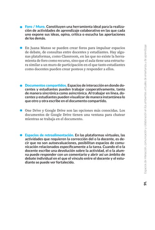 Foro / Muro. Constituyen una herramienta ideal para la realiza-
ción de actividades de aprendizaje colaborativo en las que cada
uno expone sus ideas, opina, critica o escucha las aportaciones
de los demás.
En Juana Manso se pueden crear foros para impulsar espacios
de debate, de consultas entre docentes y estudiantes. Hay algu-
nas plataformas, como Classroom, en las que no existe la herra-
mienta de foro como recurso, sino que el aula tiene una estructu-
ra similar a un muro de participación en el que tanto estudiantes
como docentes pueden crear posteos y responder a ellos.
Documentos compartidos. Espacios de interacción en donde do-
centes y estudiantes pueden trabajar cooperativamente, tanto
de manera sincrónica como asincrónica. Al trabajar en línea, do-
centes y estudiantes pueden visualizar de manera instantánea lo
que otro y otra escribe en el documento compartido.
One Drive y Google Drive son las opciones más conocidas. Los
documentos de Google Drive tienen una ventana para chatear
mientras se trabaja en el documento.
Espacios de retroalimentación. En las plataformas virtuales, las
actividades que requieren la corrección del o la docente, es de-
cir que no son autoevaluaciones, posibilitan espacios de comu-
nicación relacionados específicamente a la tarea. Cuando el o la
docente escribe una devolución sobre la actividad, el o la alum-
na puede responder con un comentario y abrir así un ámbito de
debate individual en el que el vínculo entre el docente y el estu-
diante se puede ver fortalecido.
91.
Espacios
de
interacción,
comunicación
y
colaboración
en
los
ambientes
virtuales
de
enseñanza
y
de
aprendizaje
 